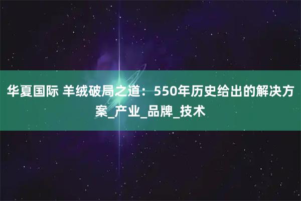 华夏国际 羊绒破局之道:550年历史给出的解决方案_产业_品牌_技术