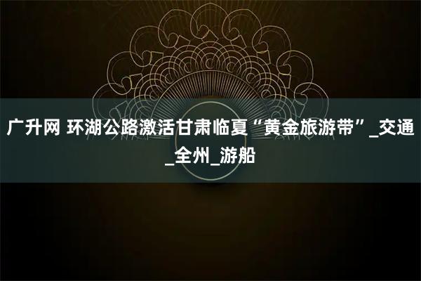 广升网 环湖公路激活甘肃临夏“黄金旅游带”_交通_全州_游船