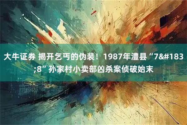 大牛证券 揭开乞丐的伪装！1987年澧县“7·8”孙家村小卖部凶杀案侦破始末