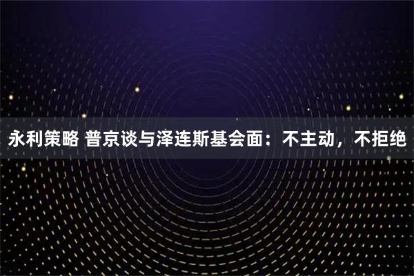 永利策略 普京谈与泽连斯基会面：不主动，不拒绝