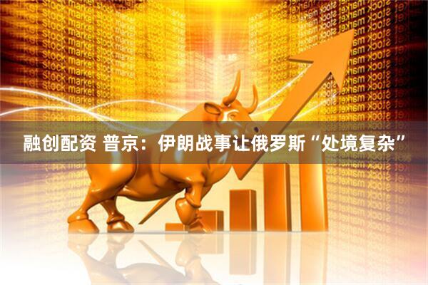 融创配资 普京：伊朗战事让俄罗斯“处境复杂”