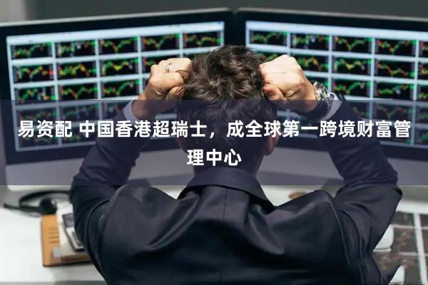 易资配 中国香港超瑞士，成全球第一跨境财富管理中心