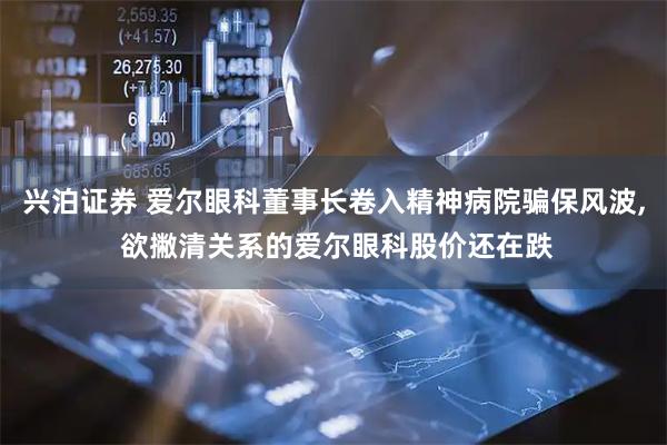 兴泊证券 爱尔眼科董事长卷入精神病院骗保风波, 欲撇清关系的爱尔眼科股价还在跌