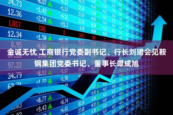 金诚无忧 工商银行党委副书记、行长刘珺会见鞍钢集团党委书记、董事长谭成旭