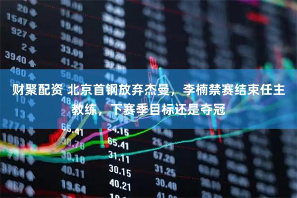 财聚配资 北京首钢放弃杰曼,李楠禁赛结束任主教练,下赛季目标还是夺冠