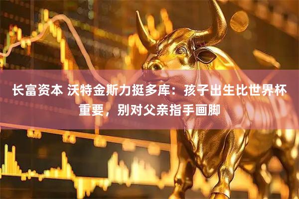 长富资本 沃特金斯力挺多库:孩子出生比世界杯重要,别对父亲指手画脚