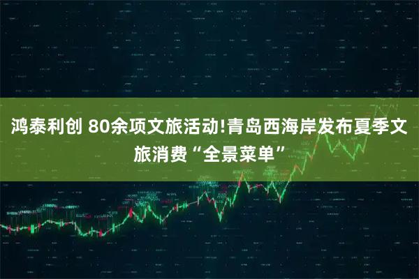 鸿泰利创 80余项文旅活动!青岛西海岸发布夏季文旅消费“全景菜单”