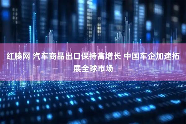 红腾网 汽车商品出口保持高增长 中国车企加速拓展全球市场