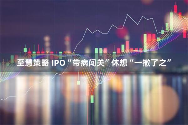 至慧策略 IPO“带病闯关”休想“一撤了之”