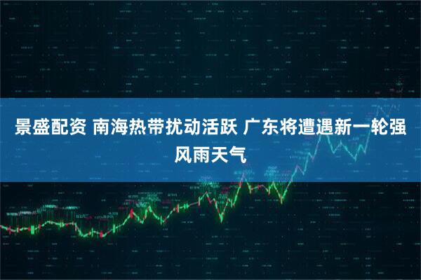 景盛配资 南海热带扰动活跃 广东将遭遇新一轮强风雨天气