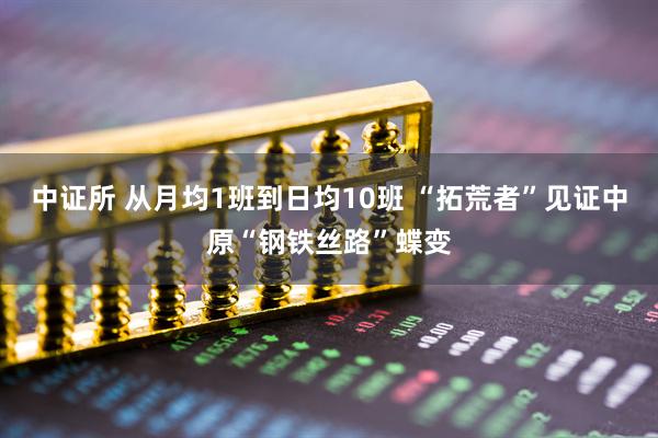 中证所 从月均1班到日均10班 “拓荒者”见证中原“钢铁丝路”蝶变