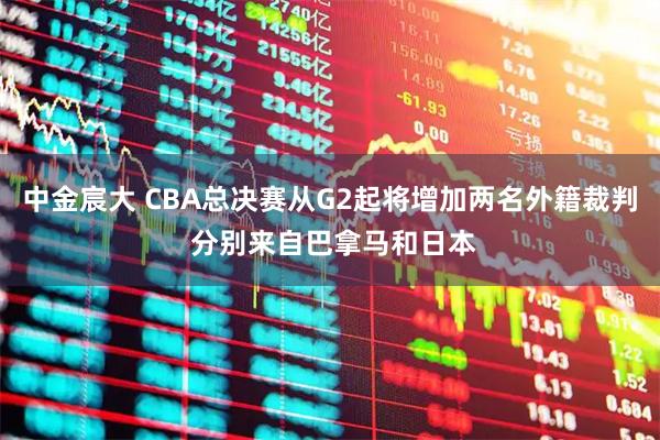 中金宸大 CBA总决赛从G2起将增加两名外籍裁判 分别来自巴拿马和日本